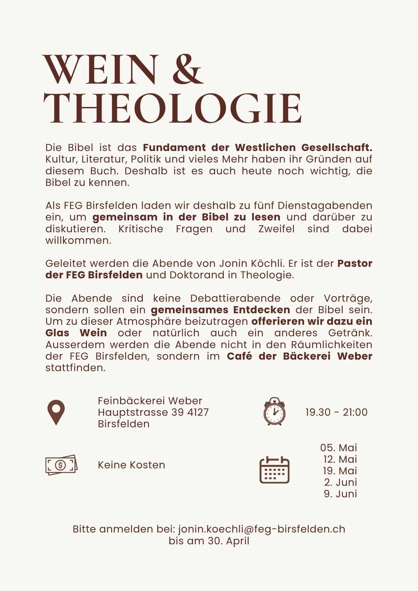 Die Bibel ist das Fundament der Westlichen Gesellschaft. Kultur, Literatur, Politik und vieles Mehr haben ihr Gründen auf diesem Buch. Deshalb ist es auch heute noch wichtig, die Bibel zu kennen. Als FEG Birsfelden laden wir desahlb zu fünf Dienstagabenden ein, um gemeinsam in der Bibel zu lesen und darüber zu diskutieren. Kritische Fragen und Zweifel sind dabei willkommen. Geleitet werden die Abende von Jonin Köchli. Er ist der Pastor der FEG Birsfelden und Doktorand in Theologie. Die Abende sind keine Debatierabende oder Vorträge, sondern sollen ein gemeinsames Entdecken der Bibel sein. Um zu dieser Atomosphäre beizutragen offerieren wir dazu ein Glas Wein oder natürlich auch ein anderes Getränk. Ausserdem werden die Abende nicht in den Räumlichkeiten der FEG Birsfelden, sondern im Café der Bäckerei Weber stattfinden. Feinbäckerei Weber, Haupstrasse 949, 4127 Birsfelden | Keine Kosten | 19:30-21:00 | 5. Mai, 12. Mai, 19. Mai, 2. Juni, 9. Juni | Bitte anmelden bei: jonin.koechli (at) feg-birsfelden.ch bis am 30. April 2026
